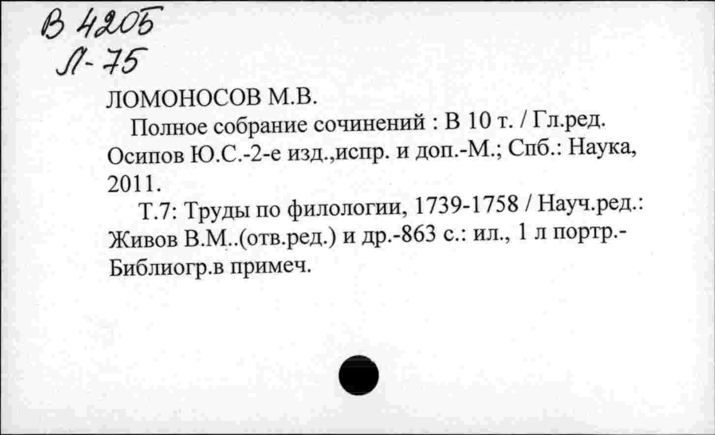 ﻿ЛОМОНОСОВ м.в.
Полное собрание сочинений : В Ют. / Гл.ред.
Осипов Ю.С.-2-е изд.,испр. и доп.-М.; Спб.: Наука, 2011.
Т.7: Труды по филологии, 1739-1758 / Науч.ред.: Живов В.М..(отв.ред.) и др.-863 с.: ил., 1 л портр.-Библиогр.в примеч.